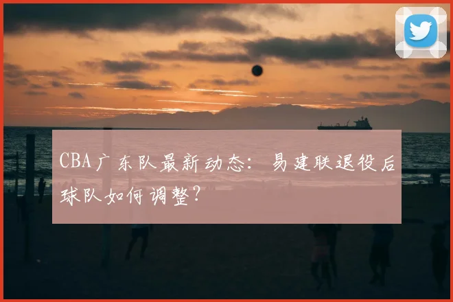 CBA广东队最新动态:易建联退役后球队如何调整?