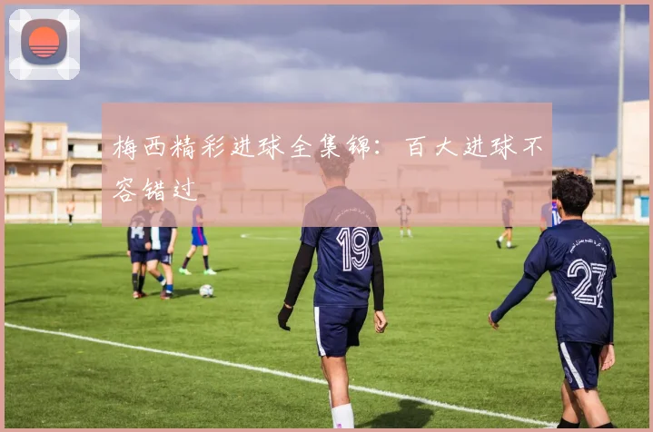 梅西精彩进球全集锦:百大进球不容错过