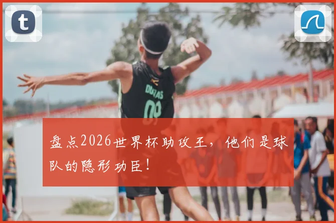 盘点2026世界杯助攻王,他们是球队的隐形功臣!