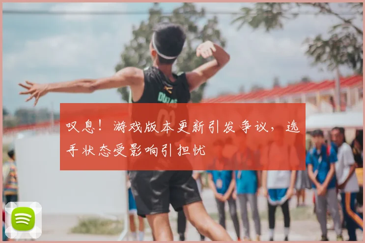叹息！游戏版本更新引发争议，选手状态受影响引担忧