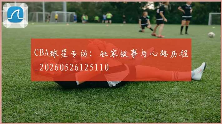 CBA球星专访:独家故事与心路历程_20260526125110
