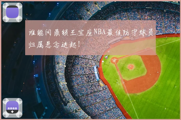 谁能问鼎锁王宝座NBA最佳防守球员归属悬念迭起!