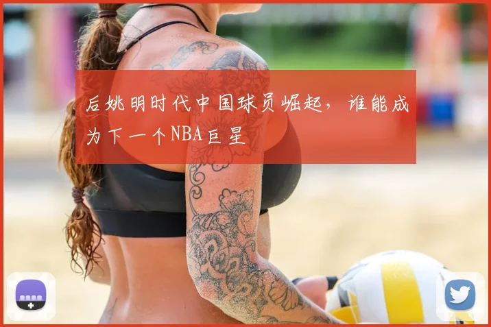 后姚明时代中国球员崛起,谁能成为下一个NBA巨星