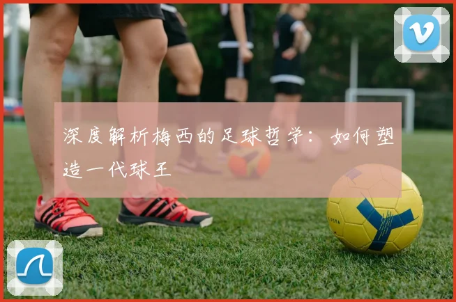深度解析梅西的足球哲学：如何塑造一代球王