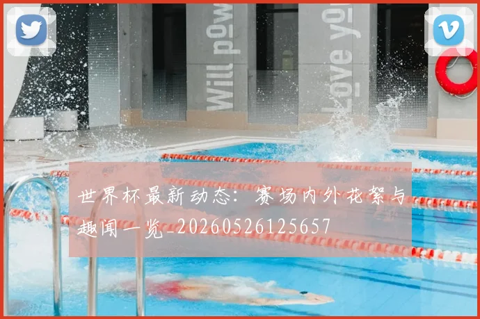 世界杯最新动态:赛场内外花絮与趣闻一览_20260526125657