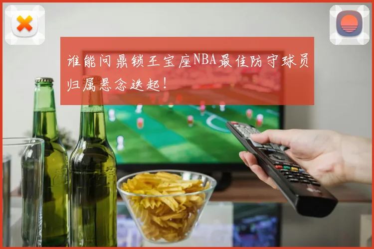 谁能问鼎锁王宝座NBA最佳防守球员归属悬念迭起！