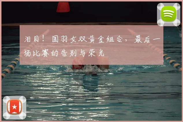 泪目!国羽女双黄金组合,最后一场比赛的告别与荣光