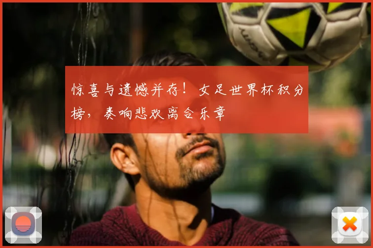 惊喜与遗憾并存!女足世界杯积分榜,奏响悲欢离合乐章