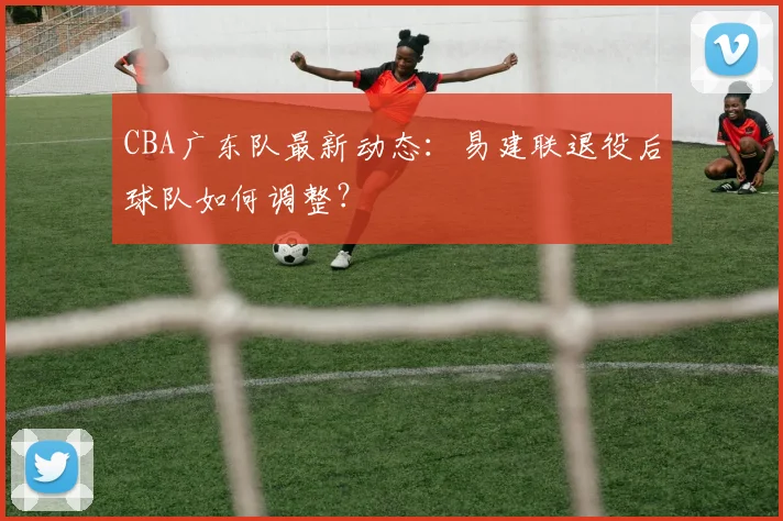 CBA广东队最新动态:易建联退役后球队如何调整?