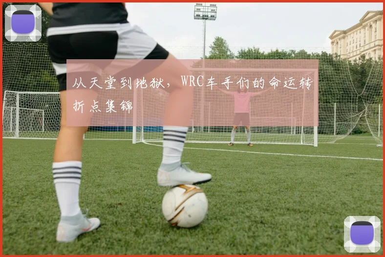 从天堂到地狱,WRC车手们的命运转折点集锦