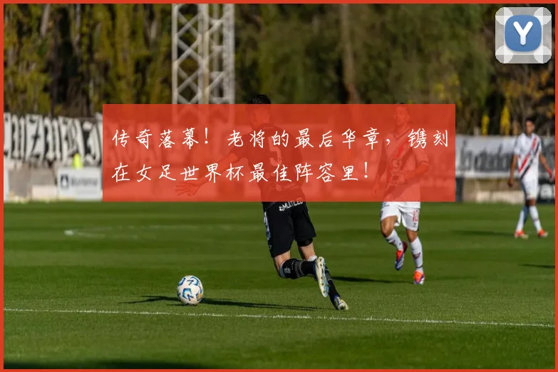 传奇落幕!老将的最后华章,镌刻在女足世界杯最佳阵容里!