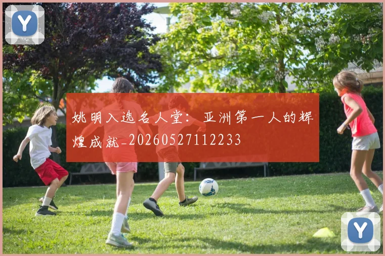 姚明入选名人堂:亚洲第一人的辉煌成就_20260527112233