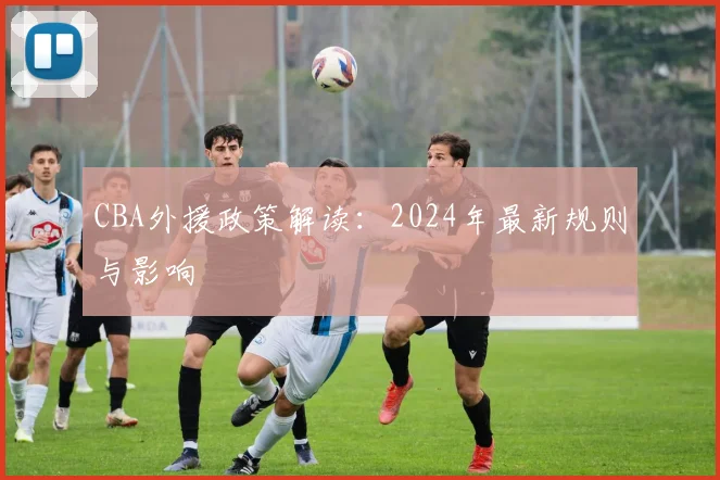 CBA外援政策解读：2024年最新规则与影响
