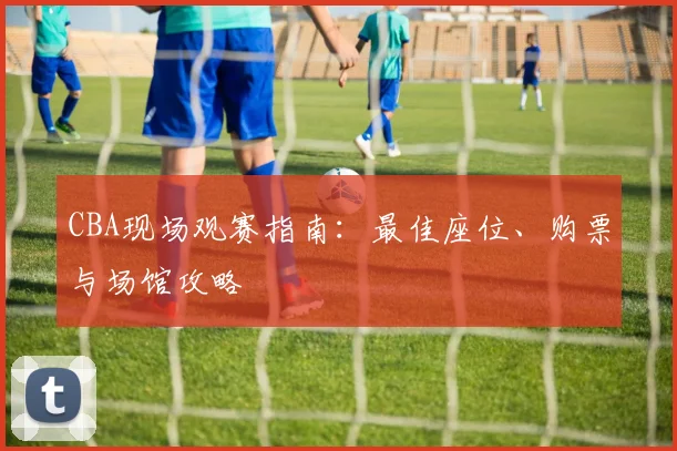 CBA现场观赛指南:最佳座位、购票与场馆攻略