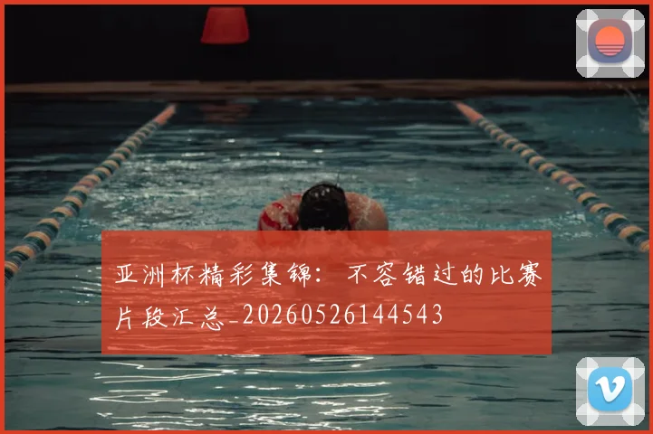 亚洲杯精彩集锦:不容错过的比赛片段汇总_20260526144543