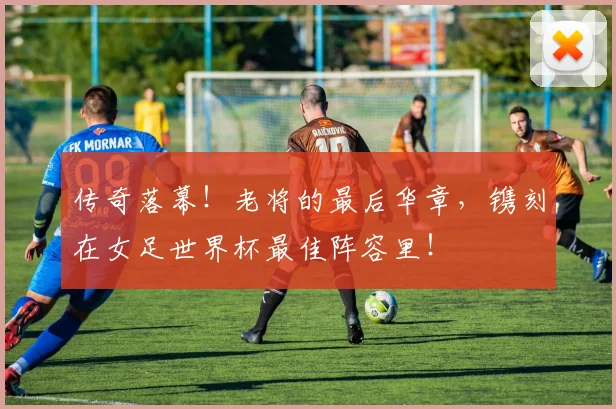 传奇落幕!老将的最后华章,镌刻在女足世界杯最佳阵容里!