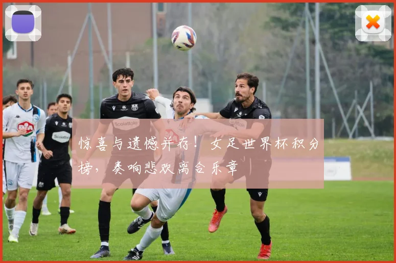 惊喜与遗憾并存!女足世界杯积分榜,奏响悲欢离合乐章